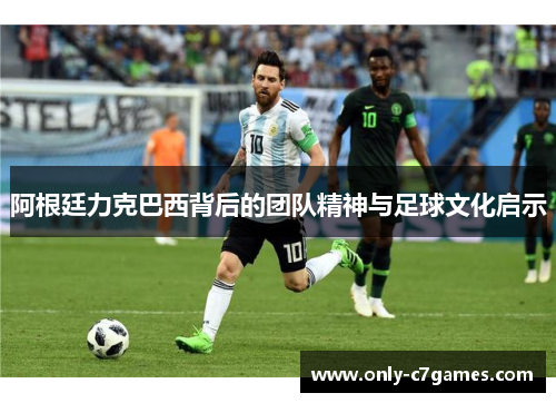 阿根廷力克巴西背后的团队精神与足球文化启示